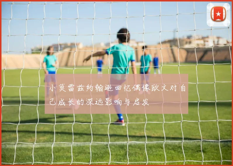 小莫雷兹约翰逊回忆偶像欧文对自己成长的深远影响与启发