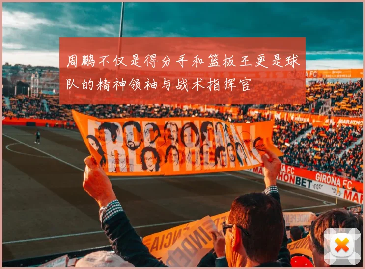 周鹏不仅是得分手和篮板王更是球队的精神领袖与战术指挥官