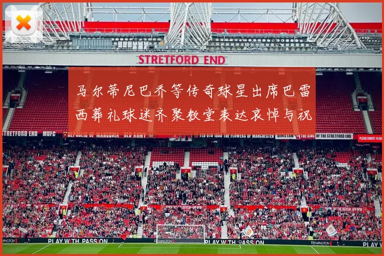 马尔蒂尼巴乔等传奇球星出席巴雷西葬礼球迷齐聚教堂表达哀悼与祝福