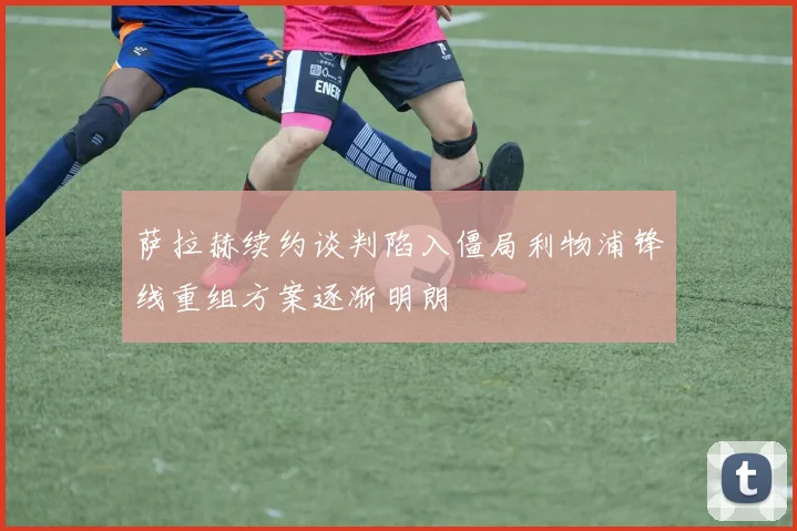 萨拉赫续约谈判陷入僵局利物浦锋线重组方案逐渐明朗
