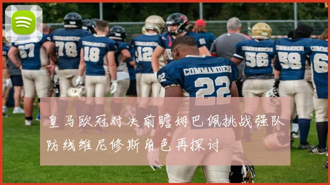 皇马欧冠对决前瞻姆巴佩挑战强队防线维尼修斯角色再探讨