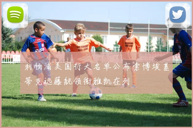 利物浦美国行大名单公布索博埃基蒂克远藤航领衔雅凯在列