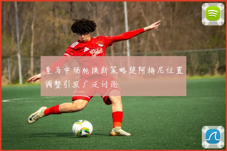 皇马中场轮换新策略楚阿梅尼位置调整引发广泛讨论