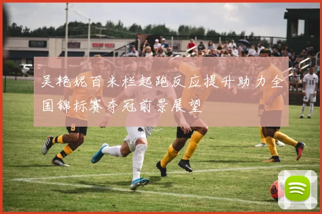 吴艳妮百米栏起跑反应提升助力全国锦标赛夺冠前景展望