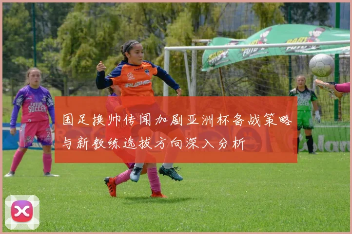 国足换帅传闻加剧亚洲杯备战策略与新教练选拔方向深入分析