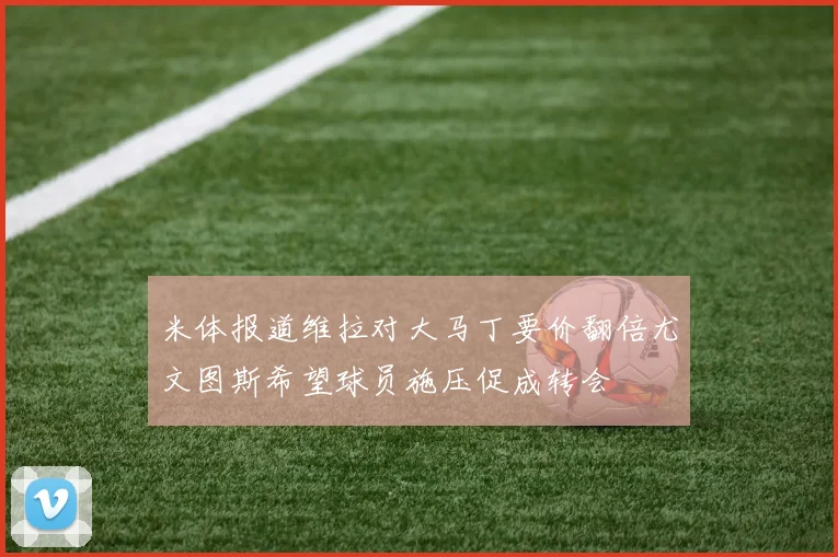 米体报道维拉对大马丁要价翻倍尤文图斯希望球员施压促成转会