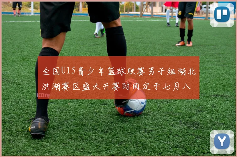 全国U15青少年篮球联赛男子组湖北洪湖赛区盛大开赛时间定于七月八日至十三日