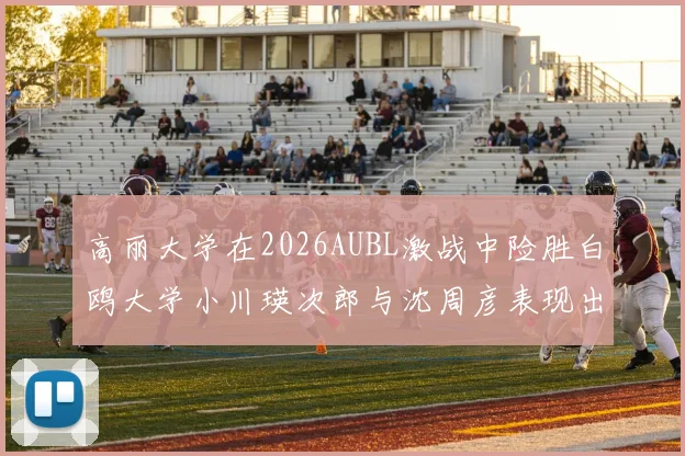 高丽大学在2026AUBL激战中险胜白鸥大学小川瑛次郎与沈周彦表现出色
