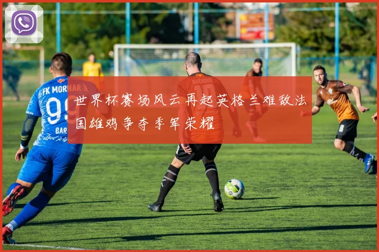 世界杯赛场风云再起英格兰难敌法国雄鸡争夺季军荣耀