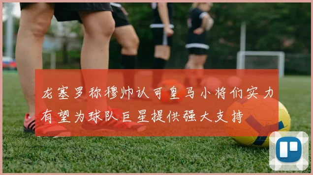 龙塞罗称穆帅认可皇马小将们实力有望为球队巨星提供强大支持