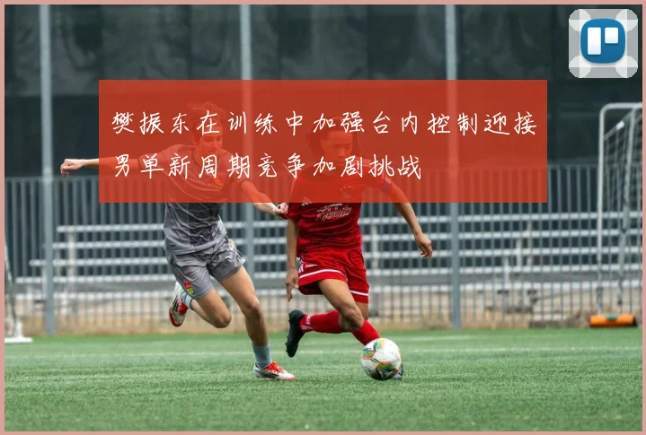 樊振东在训练中加强台内控制迎接男单新周期竞争加剧挑战