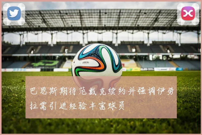 巴恩斯期待范戴克续约并强调伊劳拉需引进经验丰富球员